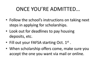 ONCE YOU’RE ADMITTED…
• Follow the school’s instructions on taking next
steps in applying for scholarships.
• Look out for deadlines to pay housing
deposits, etc.
• Fill out your FAFSA starting Oct. 1st .
• When scholarship offers come, make sure you
accept the one you want via mail or online.
 