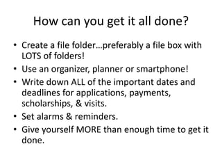 How can you get it all done?
• Create a file folder…preferably a file box with
LOTS of folders!
• Use an organizer, planner or smartphone!
• Write down ALL of the important dates and
deadlines for applications, payments,
scholarships, & visits.
• Set alarms & reminders.
• Give yourself MORE than enough time to get it
done.
 