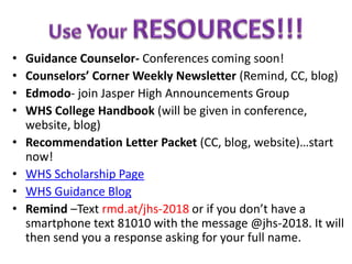 • Guidance Counselor- Conferences coming soon!
• Counselors’ Corner Weekly Newsletter (Remind, CC, blog)
• Edmodo- join Jasper High Announcements Group
• WHS College Handbook (will be given in conference,
website, blog)
• Recommendation Letter Packet (CC, blog, website)…start
now!
• WHS Scholarship Page
• WHS Guidance Blog
• Remind –Text rmd.at/jhs-2018 or if you don’t have a
smartphone text 81010 with the message @jhs-2018. It will
then send you a response asking for your full name.
 