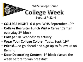 WHS College Bound
Sept. 18th-22nd
• COLLEGE NIGHT- 6-8 pm WHS September 19th
• College Recruiter Lunch Visits- Career Center
everyday 3rd block
• College 101 Wednesday activity
• Wear Your College Colors- Tues., Sept. 19th
• Prizes!....so go ahead and sign up to follow us on
Remind!
• Door Decorating Contest- 1st block classes the
week before to win breakfast
 