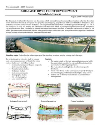 Area planning lab – CEPT University

                      SABARMATI RIVER FRONT DEVELOPMENT
                                Ahmedabad, Gujarat
                                                                                               August 2009 – October 2009

The Sabarmati riverfront development was the project which intended to synchronize and develop two culturally diversified
banks of the river Sabarmati in Gujarat. This project is an undergoing project since 1964 under HPCDM in Ahmedabad. As a
part of our academic curriculum we studied 1.5 km long stretch of this river from Gandhi Bridge to Nehru Bridge. The aim of
this study was to unify and develop the urban character of the river which is passing through the centre of the Ahmedabad
city. Various studies were carried out to understand the socio-economic character of the river. It was found that both of the
banks the eastern and the western differed substantially in their characters, One being of economic importance and other
being of heritage importance due to the presence of fortress wall.




Aim of the study: To develop the urban character of the riverfront in unison with the existing city’s character.

The project required extensive study in various          Analysis:
socio- economic parameters of the site for which             The western bank of the river was mainly commercial while
various studies were carried out such as:-                      the eastern bank consisted of encroached housing societies
     Comparative analysis of the past proposals                and structures of heritage importance.
     Environmental studies                                  The road network leading to the riverfront was poorly
     Transit oriented studies.                                 developed.
     Real estate studies                                    Strom water drains on the eastern side are poorly developed
     Socio-economic studies                                    and water logging problem occurs during the rainy season
     Demographic studies                                    Eastern side of the river is insufficient to cater the future
     Site activity mapping                                     developments.
     Land use studies etc




     Redesigned road network                       Proposed green areas                       Views of both banks
 