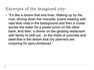 Excerpts of the imagined city:
   “It‟s like a dream that one lives. Waking up by the
    river, driving down the riverside; board meeting with
    vast blue vista in the background and then a cruise
    across the water for a power lunch on the other
    bank. And then, a dinner on the gloating restaurant
    with family to chill out…In the midst of concrete and
    steel that is the dream that city planners are
    conjuring for apnu Amdavad.”
 
