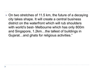    On two stretches of 11.5 km, the future of a decaying
    city takes shape. It will create a central business
    district on the waterfront which will rub shoulders
    with world‟s best- Melbourne which has only 800m
    and Singapore, 1.2km…the tallest of buildings in
    Gujarat…and ghats for religious activities.”
 