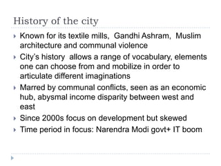 History of the city
   Known for its textile mills, Gandhi Ashram, Muslim
    architecture and communal violence
   City‟s history allows a range of vocabulary, elements
    one can choose from and mobilize in order to
    articulate different imaginations
   Marred by communal conflicts, seen as an economic
    hub, abysmal income disparity between west and
    east
   Since 2000s focus on development but skewed
   Time period in focus: Narendra Modi govt+ IT boom
 