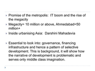    Promise of the metropolis: IT boom and the rise of
    the megacity
   Megacity= 10 million or above, Ahmedabad=50
    million+
   Inside urbanising Asia: Darshini Mahadevia

   Essential to look into: governance, financing
    infrastructure and hence a pattern of selective
    development. This is background, it will show how
    the narrative of development is problematic and
    serves only middle class imagination.
 
