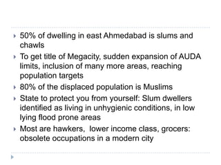    50% of dwelling in east Ahmedabad is slums and
    chawls
   To get title of Megacity, sudden expansion of AUDA
    limits, inclusion of many more areas, reaching
    population targets
   80% of the displaced population is Muslims
   State to protect you from yourself: Slum dwellers
    identified as living in unhygienic conditions, in low
    lying flood prone areas
   Most are hawkers, lower income class, grocers:
    obsolete occupations in a modern city
 