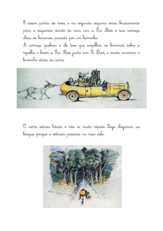 E assim partiu de novo, e na segunda esquina virou bruscamente
para a esquerda dando de cara com a Sra. Nites e sua carroça
cheia de bananas, puxada por um burrinho.
A carroça quebrou e ele teve que empilhar as bananas sobre o
repolho, e levar a Sra. Nites junto com Sr. Dias, e ainda amarrar o
burrinho atrás do carro.




O carro estava lotado e não ia muito rápido. Logo chegaram ao
bosque, porque a estrada passava no meio dele.
 