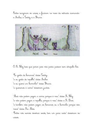 Então surgiram os ursos, e ficaram no meio da estrada acenando:
o Archie, o Teddy e o Bruno.




O Sr. Feliz teve que parar pois não podia passar sem atropelá-los.


“Eu gosto de bananas” disse Teddy.
“e eu gosto de repolho” disse Archie.
“e eu quero um burrinho!” disse Bruno.
“e queremos o carro” disseram juntos.


“Mas não podem pegar o carro, porque é meu” disse Sr. Feliz.
“e não podem pegar o repolho, porque é meu” disse o Sr. Dias.
“e também não podem pegar as bananas ou o burrinho porque são
meus” disse Sra. Nites.
“Então nós vamos devorar vocês, tem um para cada” disseram os
ursos.
 