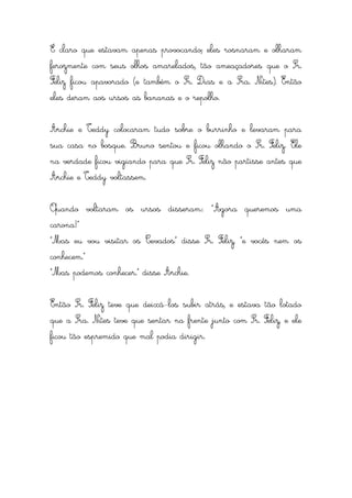 É claro que estavam apenas provocando; eles rosnaram e olharam
ferozmente com seus olhos amarelados, tão ameaçadores que o Sr.
Feliz ficou apavorado (e também o Sr. Dias e a Sra. Nites). Então
eles deram aos ursos as bananas e o repolho.


Archie e Teddy colocaram tudo sobre o burrinho e levaram para
sua casa no bosque. Bruno sentou e ficou olhando o Sr. Feliz. Ele
na verdade ficou vigiando para que Sr. Feliz não partisse antes que
Archie e Teddy voltassem.


Quando voltaram os ursos disseram: “Agora queremos uma
carona!”
“Mas eu vou visitar os Cevados” disse Sr. Feliz, “e vocês nem os
conhecem.”
“Mas podemos conhecer.” disse Archie.


Então Sr. Feliz teve que deixá-los subir atrás, e estava tão lotado
que a Sra. Nites teve que sentar na frente junto com Sr. Feliz, e ele
ficou tão espremido que mal podia dirigir.
 