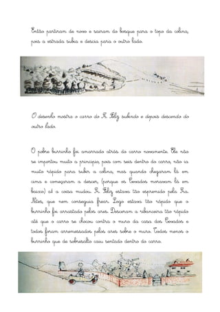 Então partiram de novo e sairam do bosque para o topo da colina,
pois a estrada subia e descia para o outro lado.




O desenho mostra o carro do Sr. Feliz subindo e depois descendo do
outro lado.



O pobre burrinho foi amarrado atrás do carro novamente. Ele não
se importou muito a principio, pois com seis dentro do carro, não ia
muito rápido para subir a colina, mas quando chegaram lá em
cima e começaram a descer, (porque os Cevados moravam lá em
baixo) aí a coisa mudou. Sr. Feliz estava tão espremido pela Sra.
Nites, que nem conseguia frear. Logo estava tão rápido que o
burrinho foi arrastado pelos ares. Desceram a ribanceira tão rápido
até que o carro se chocou contra o muro da casa dos Cevados e
todos foram arremessados pelos ares sobre o muro. Todos menos o
burrinho que de sobresalto caiu sentado dentro do carro.
 