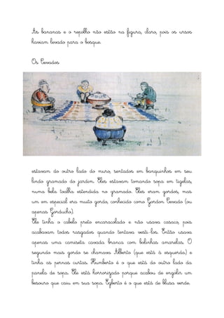 As bananas e o repolho não estão na figura, claro, pois os ursos
haviam levado para o bosque.


Os Cevados




estavam do outro lado do muro, sentados em banquinhos em seu
lindo gramado do jardim. Eles estavam tomando sopa em tigelas,
numa bela toalha estendida no gramado. Eles eram gordos, mas
um em especial era muito gordo, conhecido como Gordon Cevado (ou
apenas Gorducho).
Ele tinha o cabelo preto encaracolado e não usava casaco, pois
acabavam todos rasgados quando tentava vesti-los. Então usava
apenas uma camiseta cavada branca com bolinhas amarelas. O
segundo mais gordo se chamava Alberto (que está à esquerda) e
tinha as pernas curtas. Humberto é o que está do outro lado da
panela de sopa. Ele está horrorizado porque acabou de engolir um
besouro que caiu em sua sopa. Egberto é o que está de blusa verde.
 