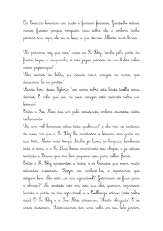 Os Cevados levaram um susto e ficaram furiosos. Gorducho estava
menos furioso porque ninguém caiu sobre ele, e embora tenha
perdido sua sopa, ele riu a beça, o que deixou Alberto mais bravo.


“Na próxima vez que vier,” disse ao Sr. Feliz, “venha pela porta da
frente, toque a campainha, e não jogue pessoas de um balão sobre
nosso piquenique!”
“Não viemos de balão, eu trouxe meus amigos de carro, que
deixamos lá no portão.”
“Ainda bem,” disse Egberto, “um carro sobre esta linda toalha seria
demais. E acho que um de seus amigos está sentado sobre um
besouro”
Então a Sra. Nites deu um pulo assustada, embora estivesse caída
reclamando:
“Ai, com mil bananas, estou toda quebrada!” e ela não se sentaria
de novo até que o Sr. Feliz lhe mostrasse o besouro esmagado em
sua testa. Nesse meio tempo, Archie já havia se limpado, lambendo
toda a sopa, e o Sr. Dias havia encontrado seu chapéu e já estava
sentado; e Bruno que era bem pequeno saiu para colher flores.
Então o Sr. Feliz apresentou a todos, e os Cevados que eram muito
educados disseram: “Prazer em conhecê-los, e esperamos que
estejam bem. Não está um dia agradável? Gostariam de ficar para
o almoço?” Na verdade não era isso que eles queriam expressar
(exceto a parte do dia agradável, e o Coelhongo estava certo sobre
isso). O Sr. Feliz e a Sra. Nites disseram: “Muito obrigado”. E os
ursos disseram: “Adorariamos dar uma volta em seu belo jardim,
 