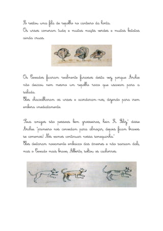 Só restou uma fila de repolho no canteiro da horta.
Os ursos comeram tudo; e muitas maçãs verdes e muitas batatas
ainda cruas.




Os Cevados ficaram realmente furiosos desta vez, porque Archie
não deixou nem mesmo um repolho roxo que usavam para a
salada.
Eles chacoalharam os ursos e acordaram-nos, dizendo para irem
embora imediatamente.


“Seus amigos são pessoas bem grosseiras, hein Sr. Feliz,” disse
Archie. “primeiro nos convidam para almoçar, depois ficam bravos
se comemos! Nós vamos continuar nossa sonequinha.”
Eles deitaram novamente embaixo das árvores e não sairiam dali,
mas o Cevado mais bravo, Alberto, soltou os cachorros.
 