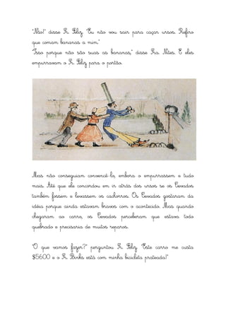 “Não!” disse Sr. Feliz. “Eu não vou sair para caçar ursos. Prefiro
que comam bananas a mim.”
“Isso porque não são suas as bananas,” disse Sra. Nites. E eles
empurravam o Sr. Feliz para o portão.




Mas não conseguiam convencê-lo, embora o empurrassem e tudo
mais. Até que ele concordou em ir atrás dos ursos se os Cevados
também fossem e levassem os cachorros. Os Cevados gostaram da
idéia porque ainda estavam bravos com o acontecido. Mas quando
chegaram ao carro, os Cevados perceberam que estava todo
quebrado e precisaria de muitos reparos.


“O que vamos fazer?” perguntou Sr. Feliz. “Este carro me custa
$5600 e o Sr. Binks está com minha bicicleta prateada!”
 