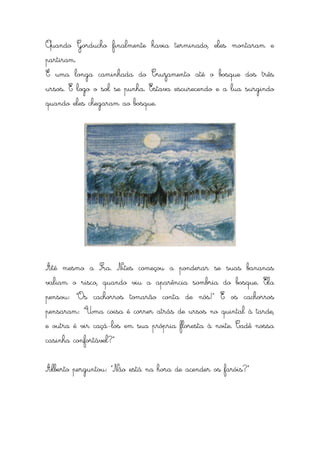 Quando Gorducho finalmente havia terminado, eles montaram e
partiram.
É uma longa caminhada do Cruzamento até o bosque dos três
ursos. E logo o sol se punha. Estava escurecendo e a lua surgindo
quando eles chegaram ao bosque.




Até mesmo a Sra. Nites começou a ponderar se suas bananas
valiam o risco, quando viu a aparência sombria do bosque. Ela
pensou: “Os cachorros tomarão conta de nós!” E os cachorros
pensaram: “Uma coisa é correr atrás de ursos no quintal à tarde,
e outra é vir caçá-los em sua própria floresta à noite. Cadê nossa
casinha confortável?”


Alberto perguntou: “Não está na hora de acender os faróis?”
 