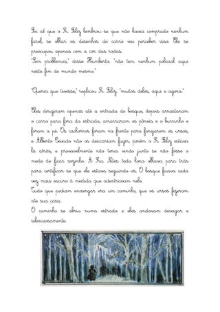 Foi aí que o Sr. Feliz lembrou-se que não havia comprado nenhum
farol, se olhar os desenhos do carro vai perceber isso. Ele se
preocupou apenas com a cor das rodas.
“Sem problemas,” disse Humberto. “não tem nenhum policial aqui
neste fim de mundo mesmo.”


“Queria que tivesse,” replicou Sr. Feliz. “muitos deles, aqui e agora.”


Eles dirigiram apenas até a entrada do bosque, depois arrastaram
o carro para fora da estrada, amarraram os pôneis e o burrinho e
foram a pé. Os cachorros foram na frente para farejarem os ursos,
e Alberto Cevado não os deixariam fugir, porém o Sr. Feliz estava
lá atrás, e provavelmente não teria vindo junto se não fosse o
medo de ficar sozinho. A Sra. Nites toda hora olhava para trás
para certificar-se que ele estava seguindo-os. O bosque ficava cada
vez mais escuro à medida que adentravam nele.
Tudo que podiam enxergar era um caminho, que os ursos fizeram
ate sua casa.
O caminho se abriu numa estrada e eles andavam devagar e
silenciosamente.
 