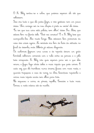 O Sr. Feliz sentou-se e achou que poderia esperar ali até que
voltassem.
Isso era tudo o que ele podia fazer, e não gostava nem um pouco
disso. “Nem consigo ver se meu chapéu é preto ou verde” ele disse.
“Eu sei que sua cara está pálida, sem olhar” disse Sra. Nites, que
estava bem na frente dele. “Você vai conosco!” E o Sr. Feliz teve que
acompanhá-los. Não muito longe. Eles estavam bem próximos da
casa dos ursos agora. Na verdade era bem do lado da estrada no
final do desenho, onde Alberto já estava chegando.
Os cachorros fizeram uma curva e de repente deram um grito
horrível; voltaram correndo com o rabo entre as pernas e o pêlo
todo arrepiado. Sr. Feliz não quis esperar para ver o que eles
viram, e fugiu logo atrás deles o mais rápido que pode correr. E
cada vez que ele trombava numa árvore, ficava com mais medo, e
quando tropeçava e caia de nariz no chão, levantava rapidinho e
corria mais rápido ainda sem olhar para trás.
Ele esqueceu o carro, os pôneis, repolho, Cevados e tudo mais.
Correu a noite inteira até de manhã.
 