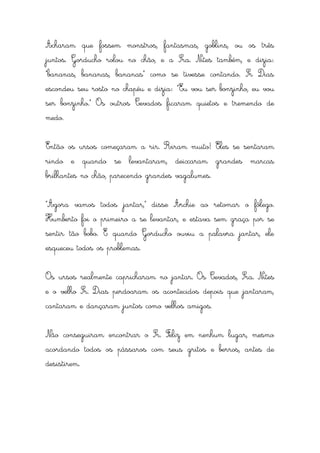 Acharam que fossem monstros, fantasmas, goblins, ou os três
juntos. Gorducho rolou no chão, e a Sra. Nites também, e dizia:
“bananas, bananas, bananas” como se tivesse contando. Sr Dias
escondeu seu rosto no chapéu e dizia: “Eu vou ser bonzinho, eu vou
ser bonzinho.” Os outros Cevados ficaram quietos e tremendo de
medo.


Então os ursos começaram a rir. Riram muito! Eles se sentaram
rindo e quando se levantaram, deixaram grandes marcas
brilhantes no chão, parecendo grandes vagalumes.


“Agora vamos todos jantar,” disse Archie ao retomar o fôlego.
Humberto foi o primeiro a se levantar, e estava sem graça por se
sentir tão bobo. E quando Gorducho ouviu a palavra jantar, ele
esqueceu todos os problemas.


Os ursos realmente capricharam no jantar. Os Cevados, Sra. Nites
e o velho Sr. Dias perdoaram os acontecidos depois que jantaram,
cantaram e dançaram juntos como velhos amigos.


Não conseguiram encontrar o Sr. Feliz em nenhum lugar, mesmo
acordando todos os pássaros com seus gritos e berros, antes de
desistirem.
 