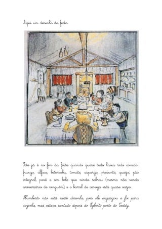 Aqui um desenho da festa.




Isto já é no fim da festa quando quase tudo havia sido comido:
frango, alface, beterraba, tomate, aspargo, presunto, queijo, pão
integral, pavê e um bolo que ainda sobrou (mesmo não sendo
aniversário de ninguém), e o barril de cerveja está quase vazio.

Humberto não está neste desenho, pois ele engasgou e foi para
cozinha, mas estava sentado depois do Egberto perto do Teddy.
 