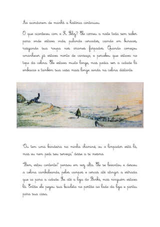 Ao acordarem de manhã a história continuou.

O que aconteceu com o Sr. Feliz? Ele correu a noite toda sem saber
para onde estava indo, pulando cercados, caindo em buracos,
rasgando sua roupa nos arames farpados. Quando começou
amanhecer já estava morto de cansaço, e percebeu que estava no
topo da colina. Ele estava muito longe, mas podia ver a cidade lá
embaixo e também sua casa mais longe ainda na colina distante.




“Ou tem uma bandeira na minha chaminé, ou o limpador está lá,
mas eu nem pedi seu serviço,” disse a si mesmo.

“Bem, estou contente!” pensou em voz alta. Ele se levantou e desceu
a colina cambaleando, pelos campos e cercas até atingir a estrada
que ia para a cidade. Foi até a loja do Binks, mas ninguém estava
lá. Então ele pegou sua bicicleta no portão ao lado da loja e partiu
para sua casa.
 