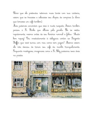 Claro que ele pretendia retornar mais tarde com sua carteira,
assim que se trocasse e colocasse seu chapéu de compras (e claro
que tomasse um café também).
Mas podemos concordar que isso é muito suspeito. Assim também
pensou o Sr. Binks que olhava pela janela. Ele se vestiu
rapidamente, mesmo antes de seu horário normal e falou: “Muito
bem rapaz! Vou imediatamente à delegacia contar ao Sargento
Boffin que você sumiu com meu carro sem pagar!” Mesmo assim
ele não deixou de tomar seu café da manhã tranquilamente.
Enquanto mastigava, imaginava como o Sr. Feliz passaria seus dias
na prisão.
 