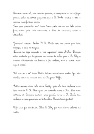 Estavam todos ali, com muitas pessoas, e começaram a rir e fazer
piadas sobre os carros pequenos que o Sr. Binks vendia, e isso o
deixou mais furioso ainda.
“Tem que prendê-lo sim” disse “como pode deixar um belo carro
ficar desse jeito, todo amassado, e cheio de porcarias, ursos e
estranhos.”


“Grrrrrrr” rosnou Archie. O Sr. Binks deu um passo pra trás,
tropeçou e caiu na sarjeta.
“Levante-se, seja educado e nos agradeça” disse Archie. “Deveria
estar contente por trazermos seu carro de volta, pois o Sr. Feliz o
deixou abandonado no bosque e foi embora, não o vimos mais
depois disso.”


“Ah sim eu o vi” disse Binks “estava espreitando minha loja esta
manhã, como eu contava aqui ao Sargento Boffin”


“Então vamos atrás dele” disse Teddy, “pois ele deve dinheiro para
todo mundo. O Sr. Dias quer um carrinho novo, a Sra. Nites uma
carroça, os Cevados querem uma panela nova, o Sr. Binks seu
dinheiro, e nós queremos vê-lo também. Vamos todos juntos!”


E foi isso que decidiram. Pobre Sr. Feliz, que não estava sabendo de
nada.
 
