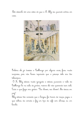 Este desenho dá uma idéia do que o Sr. Feliz viu quando entrou em
casa.




Embora ele já tivesse o Coelhongo por alguns anos, ficou muito
surpreso, pois não havia reparado que o pescoço dele era tão
telescópico.
 O Sr. Feliz estava muito zangado e estava puxando o rabo do
Coelhongo lá na sala de jantar, mesmo ele não querendo sair dali.
Tudo o que fazia era gritar: “Vai chover, vai chover! Me deixa em
paz!”
Feliz estava tão cansado que o largou, foi trocar de roupa, pegou o
que sobrou da comida e fez um tipo de café com almoço, ou um
lanche.
 