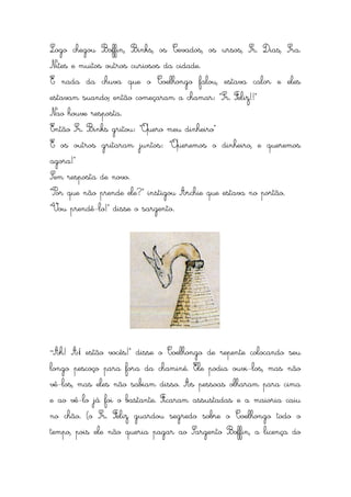 Logo chegou Boffin, Binks, os Cevados, os ursos, Sr. Dias, Sra.
Nites e muitos outros curiosos da cidade.
E nada da chuva que o Coelhongo falou, estava calor e eles
estavam suando; então começaram a chamar: “Sr. Feliz!!”
Nao houve resposta.
Então Sr. Binks gritou: “Quero meu dinheiro”
E os outros gritaram juntos: “Queremos o dinheiro, e queremos
agora!”
Sem resposta de novo.
“Por que não prende ele?” instigou Archie que estava no portão.
“Vou prendê-lo!” disse o sargento.




“Ah!   Aí estão vocês!” disse o Coelhongo de repente colocando seu
longo pescoço para fora da chaminé. Ele podia ouvi-los, mas não
vê-los, mas eles não sabiam disso. As pessoas olharam para cima
e ao vê-lo já foi o bastante. Ficaram assustadas e a maioria caiu
no chão. (o Sr. Feliz guardou segredo sobre o Coelhongo todo o
tempo, pois ele não queria pagar ao Sargento Boffin, a licença do
 