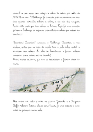 animal, o que seria com certeza o dobro do valor, por volta de
$7500 ao ano. O Coelhongo foi treinado para se esconder em sua
toca quando estranhos subiam a colina, e até este dia, ninguém
havia visto mais que sua cabeça no buraco. Hoje foi uma exceção
porque o Coelhongo se esqueceu onde estava e achou que estava em
sua toca.)


“Levantem! Levantem!” ameaçou o Coelhongo. “Levantem e vão
embora, antes que eu saia de minha toca e pule sobre vocês!” e
escondeu sua cabeça. Aí eles se levantaram e foram embora
correndo. (como podem ver no desenho)
Todos, menos os ursos, que não se assustaram e ficaram atrás do
muro.




Eles caiam um sobre o outro na pressa. Gorducho e o Sargento
Boffin rolaram ladeira abaixo como barris, foi uma descida e tanto
antes de pararem numa vala.
 