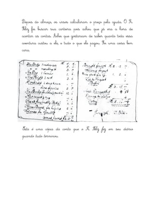 Depois do almoço, os ursos calcularam o preço pela ajuda. O Sr.
Feliz foi buscar sua carteira pois achou que já era a hora de
acertar as contas. Achei que gostariam de saber quanto toda essa
aventura custou a ele, e tudo o que ele pagou. Foi uma coisa bem
cara.




Esta é uma cópia da conta que o Sr. Feliz fez em seu diário
quando tudo terminou.
 