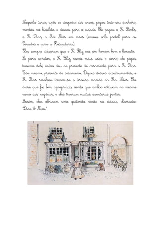 Naquela tarde, após se despedir dos ursos, pegou todo seu dinheiro,
montou na bicicleta e desceu para a cidade. Ele pagou o Sr. Binks,
o Sr. Dias, a Sra Nites em mãos (enviou vale postal para os
Cevados e para a Hospedaria).
Eles sempre disseram que o Sr. Feliz era um homem bom e honesto.
Só para constar, o Sr. Feliz nunca mais usou o carro; ele pegou
trauma dele, então deu de presente de casamento para o Sr. Dias.
Isso mesmo, presente de casamento. Depois desses acontecimentos, o
Sr. Dias resolveu tornar-se o terceiro marido da Sra. Nites. Ela
disse que foi bem apropriado, vendo que ambos estavam no mesmo
ramo dos negócios, e eles tiveram muitas aventuras juntos.
Assim, eles abriram uma quitanda verde na cidade, chamada:
“Dias & Nites.”
 