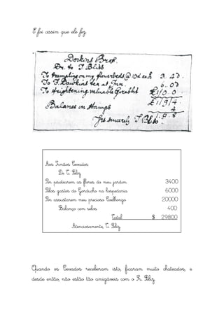 E foi assim que ele fez.




     Aos Irmãos Cevados
           De T. Feliz
     Por pisotearem as flores do meu jardim              3400
     Pelos gastos do Gorducho na hospedaria              6000
     Por assustarem meu precioso Coelhongo              20000
           Balanço com selos                             400
                                     Total         $    29800
                 Atenciosamente, T. Feliz.




Quando os Cevados receberam isto, ficaram muito chateados, e
desde então, não estão tão amigáveis com o Sr. Feliz.
 