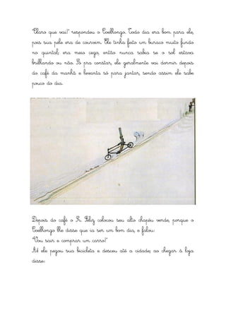 “Claro que vai!” respondeu o Coelhongo. Todo dia era bom para ele,
pois sua pele era de courvim. Ele tinha feito um buraco muito fundo
no quintal; era meio cego, então nunca sabia se o sol estava
brilhando ou não. Só pra constar, ele geralmente vai dormir depois
do café da manhã e levanta só para jantar, sendo assim ele sabe
pouco do dia.




Depois do café o Sr. Feliz colocou seu alto chapéu verde, porque o
Coelhongo lhe disse que ia ser um bom dia, e falou:
“Vou sair e comprar um carro!”
Aí ele pegou sua bicicleta e desceu até a cidade; ao chegar à loja
disse:
 