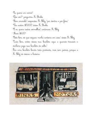 “Eu quero um carro!”
“Que cor?” perguntou Sr. Binks.
“Bem amarelo” respondeu Sr. Feliz, “por dentro e por fora.”
“Vai custar $5000” disse Sr. Binks.
“E eu quero rodas vermelhas” continuou Sr. Feliz.
“Mais $600”
“Está bem, só que esqueci minha carteira em casa” disse Sr. Feliz.
“Tudo bem, então deixe sua bicicleta aqui e quando trouxer o
dinheiro pega sua bicicleta de volta.”
Era uma bicicleta bonita toda prateada, mas sem pedais, porque o
Sr. Feliz só descia a ladeira.
 