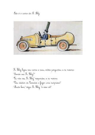 Este é o carro do Sr. Feliz.




Sr. Feliz ligou seu carro e saiu, então perguntou a si mesmo:
“Aonde vai Sr. Feliz?”
“Eu não sei, Sr. Feliz” respondeu a si mesmo.
“Vou visitar os Cevados e fazer uma surpresa!”
“Muito bem,” dizia Sr. Feliz, “é isso aí!”
 