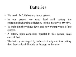 Batteries
• We used 12v,7Ah battery in our project
• In our project we used lead acid battery the
chargingdischarging efficiency of this battery is 50-95%
• To maintain the voltage level and power supply rate of the
system.
• A battery bank connected parallel to this system takes
care of that.
• The battery is charged by solar electricity and this battery
then feeds a load directly or through an inverter.
 
