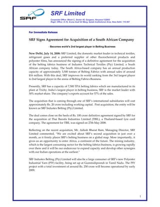 SRF Limited
                  Corporate Office: Block C, Sector 45, Gurgaon, Haryana-122003
                  Regd. Office: A-16, Aruna Asaf Ali Marg, Qutab Institutional Area, New Delhi- 110 067




For Immediate Release


SRF Signs Agreement for Acquisition of a South African Company
                - Becomes world’s 2nd largest player in Belting Business

New Delhi, July 14, 2008: SRF Limited, the domestic market leader in technical textiles,
refrigerant gases and a preferred supplier of other fluorochemical products and
polyester films, has announced the signing of a definitive agreement for the acquisition
of the belting fabrics business of Industex Technical Textiles (Pty) Limited, a South
African company today. The South Africa-based company has an annual production
capacity of approximately 3,500 tonnes of Belting Fabrics with annual sales of around
$16 million. With this deal, SRF improves its world ranking from the 3rd largest player
to 2nd largest player in the arena of Belting Fabrics Business.

Presently, SRF has a capacity of 7,500 TPA belting fabrics which are manufactured in its
plant at Trichy. India’s largest player in belting business, SRF is the market leader with
50% market share. The company’s exports account for 57% of the sales.

The acquisition that is coming through one of SRF’s international subsidiaries will cost
approximately Rs. 20 crore including working capital. Post acquisition, the entity will be
known as SRF Industex Belting (Pty) Limited.

The deal comes close on the heels of Rs. 100 crore definitive agreement signed by SRF for
the acquisition of Thai Baroda Industries Limited (TBIL), a Thailand-based tyre cord
company. The agreement for TBIL was signed on 27th May 2008.

Reflecting on the recent acquisition, Mr. Ashish Bharat Ram, Managing Director, SRF
Limited commented, “We are excited about SRF’s second acquisition in just over a
month, as it firmly places SRF’s belting business on a global map. More importantly, it
gives us an opportunity to enter Africa, a continent of the future. The mining industry,
which is the largest consuming sector for the belting fabrics business, is growing rapidly
over there and it will be our endeavour to expand capacity and develop other synergies
with our Indian operations at the earliest.”

SRF Industex Belting (Pty) Limited will also be a large consumer of SRF’s new Polyester
Industrial Yarn (PIY) facility, being set up at Gummidipoondi in Tamil Nadu. The PIY
project with a total investment of around Rs. 250 crore will become operational by early
2009.




                                                                                                          1
 