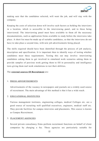 making sure that the candidates selected, will want the job, and will stay with the
company.

Keeping the costs of selection down will involve such factors as holding the interviews
in a location, which is accessible to the interviewing panel, and to those being
interviewed. The interviewing panel must have available to them all the necessary
documentations, such as application forms available to study before the interviews take
place. A short list must be made up of suitable candidates, so that the interviews do not
have to take place a second time, with new job advertisements being placed.

The skills required should have been identified through the process of job analysis,
description and specification. It is important then to identify ways of testing whether
candidates meet these requirements. Testing this out may involve: interviewing
candidates asking them to get involved in simulated work scenarios asking them to
provide samples of previous work getting them to fill in personality and intelligence
tests giving them real work simulations to test their abilities.

The external sources Of Recruitment are:



1. PRESS ADVERTISEMENTS

   Advertisements of the vacancy in newspapers and journals are a widely used source
   of recruitment. The main advantage of this method is that it has a wide reach.

2. EDUCATIONAL INSTITUTES

   Various management institutes, engineering colleges, medical Colleges etc. are a
   good source of recruiting well qualified executives, engineers, medical staff etc.
   They provide facilities for campus interviews and placements. This source is known
   as Campus Recruitment.

3. PLACEMENT AGENCIES

   Several private consultancy firms perform recruitment functions on behalf of client
   companies by charging a fee. These agencies are particularly suitable for
                                            32
 