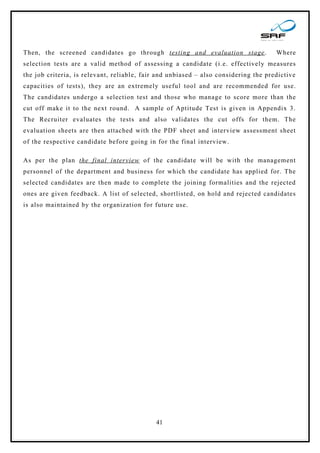 Then, the screened candidates go through testing and evaluation stage .              Where
selection tests are a valid method of assessing a candidate (i.e. effectively measures
the job criteria, is relevant, reliable, fair and unbiased – also considering the predictive
capacities of tests), they are an extremely useful tool and are recommended for use.
The candidates undergo a selection test and those who manage to score more than the
cut off make it to the next round. A sample of Aptitude Test is given in Appendix 3.
The Recruiter evaluates the tests and also validates the cut offs for them. The
evaluation sheets are then attached with the PDF sheet and interview assessment sheet
of the respective candidate before going in for the final interview.

As per the plan the final interview of the candidate will be with the management
personnel of the department and business for which the candidate has applied for. The
selected candidates are then made to complete the joining formalities and the rejected
ones are given feedback. A list of selected, shortlisted, on hold and rejected candidates
is also maintained by the organization for future use.




                                            41
 