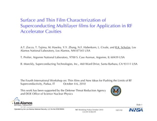 Surface and Thin Film Characterization of
        Superconducting Multilayer ﬁlms for Application in RF
        Accelerator Cavities


        A.T. Zocco, T. Tajima, M. Hawley, Y.Y. Zhang, N.F. Haberkorn, L. Civale, and R.K. Schulze, Los
        Alamos National Laboratory, Los Alamos, NM 87545 USA

        T. Prolier, Argonne National Laboratory, 9700 S. Cass Avenue, Argonne, IL 60439 USA

        B. Moeckly, Superconducting Technologies, Inc., 460 Ward Drive, Santa Barbara, CA 93111 USA




        The Fourth International Workshop on: Thin ﬁlms and New Ideas for Pushing the Limits of RF
        Superconductivity, Padua, IT      October 4-6, 2010

        This work has been supported by the Defense Threat Reduction Agency
        and DOE Ofﬁce of Science Nuclear Physics


                                                                                                                 Slide 1

Operated by the Los Alamos National Security, LLC for the DOE/NNSA   SRF Workshop Padua October 2010   10/1/10
                                                                             LA-UR 10-06339
 