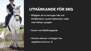 Utmärkande för SRG
§ Möjlighet att ta med egen häst och
förhållandevis mycket lektionstid i sadel
med ridning i grupper.
§ Kurser mot hästföretagande.
§ Givetvis arkiverar vi betygen hos
respektive kommun. J
 