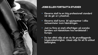 Jobb eller fortsattastudier
§ Eleverna skall ha en hög professionell standard
när de går ut i yrkeslivet.
§ Eleverna skall kunna bli spjutspetsar i olika
verksamheter inom hästnäringen.
§ Just nu finns en stark efterfrågan på svenska
beridare och hästskötare hos handelsstall i
Europa.
§ Du kan alltid välja så att du får grundläggande
högskolebehörighet. Likaså välja för att få utökad
behörighet.
 