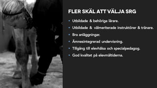Fler skäl att välja SRG
§ Utbildade & behöriga lärare.
§ Utbildade & välmeriterade instruktörer & tränare.
§ Bra anläggningar.
§ Ämnesintegrerad undervisning.
§ Tillgång till elevhälsa och specialpedagog.
§ God kvalitet på elevmåltiderna.
 