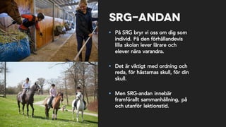 SRG-andan
§ På SRG bryr vi oss om dig som
individ. På den förhållandevis
lilla skolan lever lärare och
elever nära varandra.
§ Det är viktigt med ordning och
reda, för hästarnas skull, för din
skull.
§ Men SRG-andan innebär
framförallt sammanhållning, på
och utanför lektionstid.
 