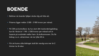 Boende
§ Behöver du boende hjälper skolan dig att hitta ett.
§ Priserna ligger mellan 2 000 - 3 900 kronor per månad.
§ På CSN.se kontrollerar du hur stort ditt inackorderingsbidrag
kan bli. Nivån är 1 190 - 2 350 kronor per månad och är
baserat på avståndet mellan hem- & skolkommunen. Du får
bidrag t.o.m. vårterminen när du fyller 20 år.
§ För att kunna söka bidraget skall din resväg vara mer än 2
timmar tur & retur.
 