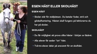 Egen häst eller skolhäst
Egen häst
§ Skolan står för stallplatsen. Du betalar foder, strö och
gödselhantering. Hästen skall fungera på lektionerna du
har på skolan.
Skolhäst
§ Du får möjlighet att prova olika hästar i början av läsåret.
§ Alla elever får sedan ”sin” häst.
§ Två-tre elever delar på ansvaret för en skolhäst.
 