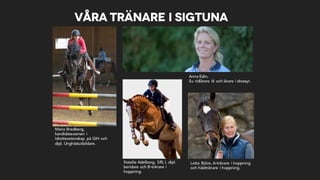 Våra tränare i Sigtuna
Maria Bredberg,
kandidatexamen i
idrottsvetenskap på GIH och
dipl. Unghästutbildare.
Anna Edin,
Sv. ridlärare III och lärare i dressyr.
Lotta Björe, A-tränare i hoppning
och hästtränare i hoppning.
Natalie Adelborg, SRL I, dipl.
beridare och B-tränare i
hoppning.
 