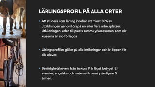 Lärlingsprofil på alla orter
§ Att studera som lärling innebär att minst 50% av
utbildningen genomförs på en eller flera arbetsplatser.
Utbildningen leder till precis samma yrkesexamen som när
kurserna är skolförlagda.
§ Lärlingsprofilen gäller på alla inriktningar och är öppen för
alla elever.
§ Behörighetskraven från årskurs 9 är lägst betyget E i
svenska, engelska och matematik samt ytterligare 5
ämnen.
 