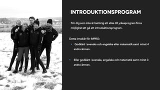 Introduktionsprogram
För dig som inte är behörig att söka till yrkesprogram finns
möjlighet att gå ett introduktionsprogram.
Detta innebär för IMPRO:
§ Godkänt i svenska och engelska eller matematik samt minst 4
andra ämnen.
§ Eller godkänt i svenska, engelska och matematik samt minst 3
andra ämnen.
 