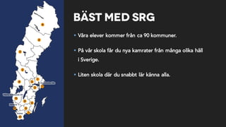 Bäst med SRG
§ Våra elever kommer från ca 90 kommuner.
§ På vår skola får du nya kamrater från många olika håll
i Sverige.
§ Liten skola där du snabbt lär känna alla.
 